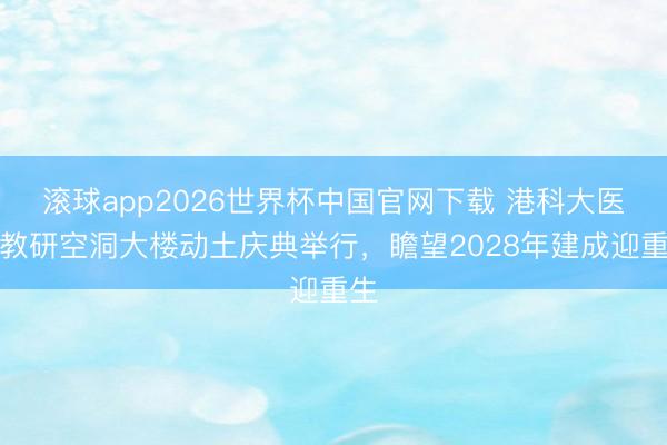 滚球app2026世界杯中国官网下载 港科大医学教研空洞大楼动土庆典举行，瞻望2028年建成迎重生