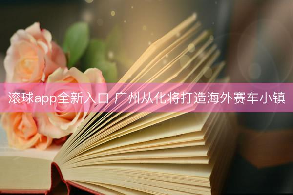 滚球app全新入口 广州从化将打造海外赛车小镇