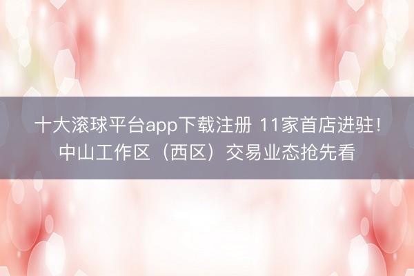 十大滚球平台app下载注册 11家首店进驻！中山工作区（西区）交易业态抢先看