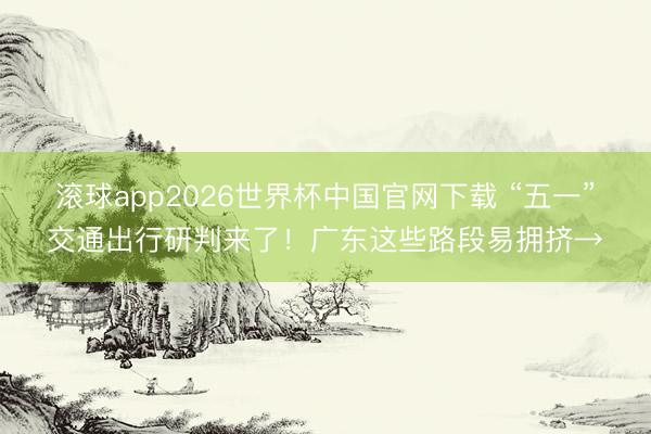 滚球app2026世界杯中国官网下载 “五一”交通出行研判来了！广东这些路段易拥挤→
