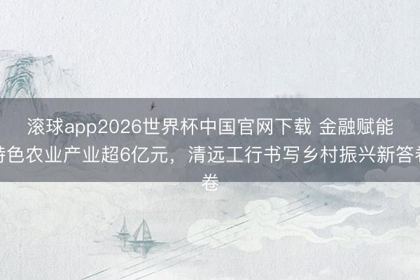滚球app2026世界杯中国官网下载 金融赋能特色农业产业超6亿元，清远工行书写乡村振兴新答卷