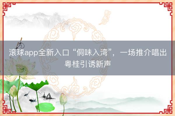 滚球app全新入口 “侗味入湾”，一场推介唱出粤桂引诱新声