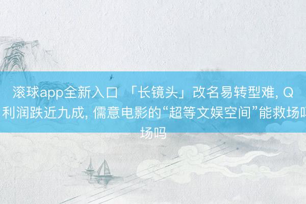 滚球app全新入口 「长镜头」改名易转型难， Q1利润跌近九成， 儒意电影的“超等文娱空间”能救场吗