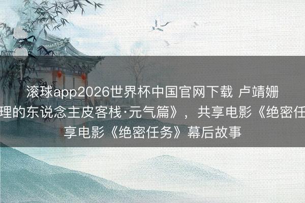滚球app2026世界杯中国官网下载 卢靖姗本日作客《讲理的东说念主皮客栈·元气篇》，共享电影《绝密任务》幕后故事