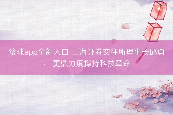 滚球app全新入口 上海证券交往所理事长邱勇： 更鼎力度撑持科技革命